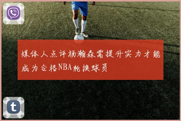 媒体人点评杨瀚森需提升实力才能成为合格NBA轮换球员