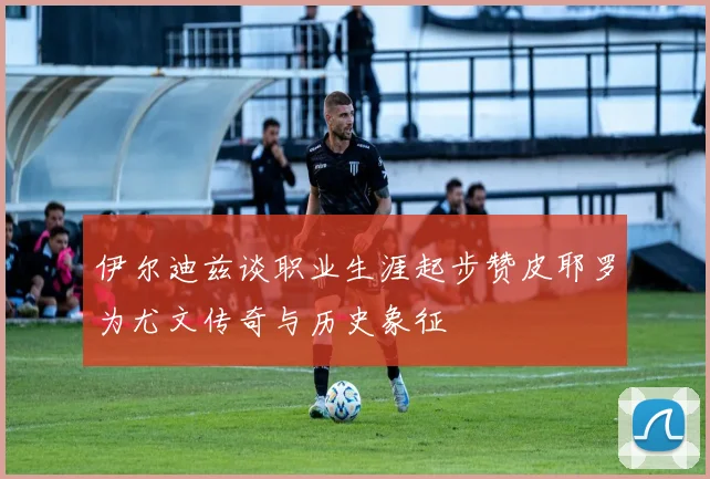 伊尔迪兹谈职业生涯起步赞皮耶罗为尤文传奇与历史象征