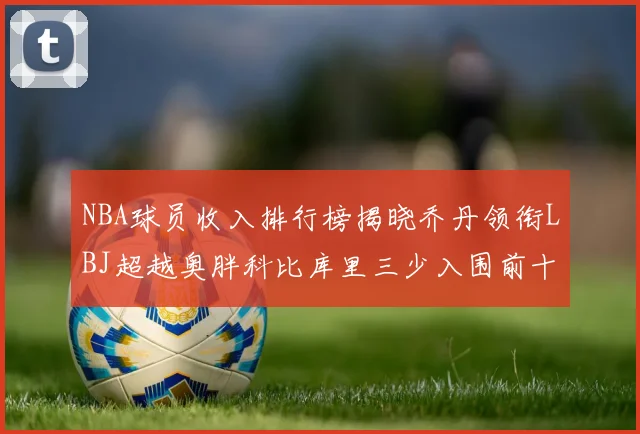 NBA球员收入排行榜揭晓乔丹领衔LBJ超越奥胖科比库里三少入围前十