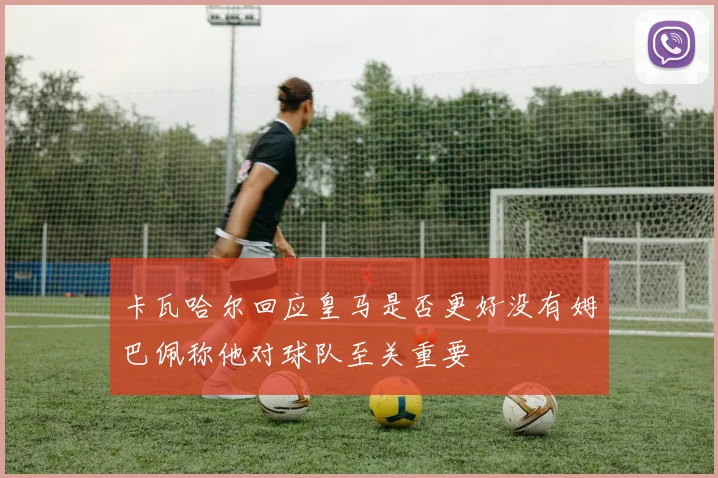 卡瓦哈尔回应皇马是否更好没有姆巴佩称他对球队至关重要