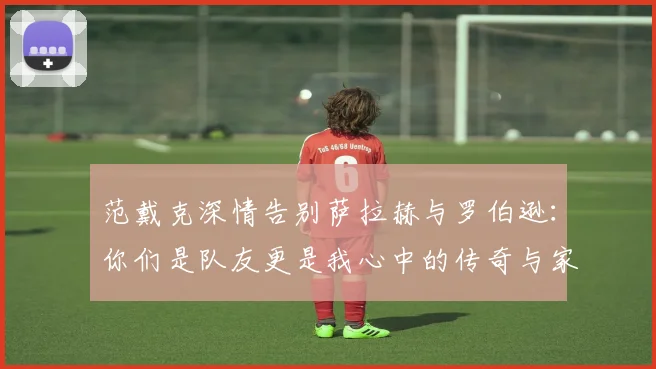 范戴克深情告别萨拉赫与罗伯逊：你们是队友更是我心中的传奇与家人