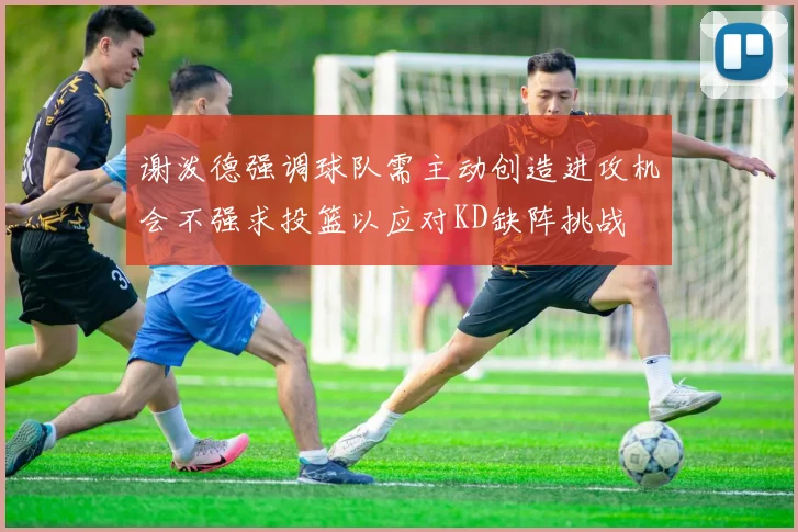 谢泼德强调球队需主动创造进攻机会不强求投篮以应对KD缺阵挑战