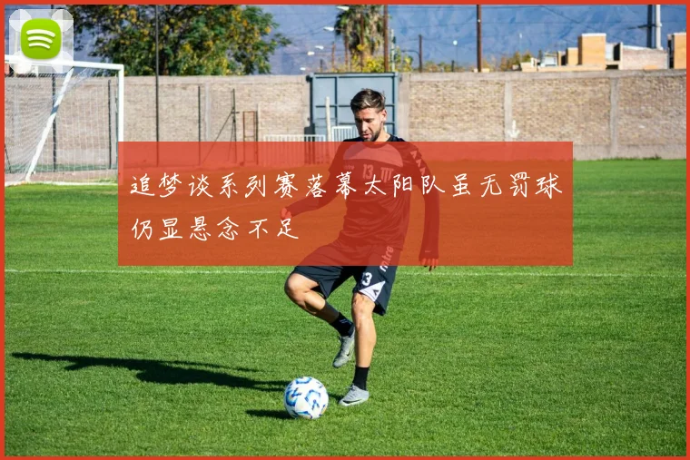 追梦谈系列赛落幕太阳队虽无罚球仍显悬念不足