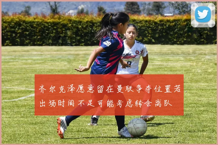 齐尔克泽愿意留在曼联争夺位置若出场时间不足可能考虑转会离队
