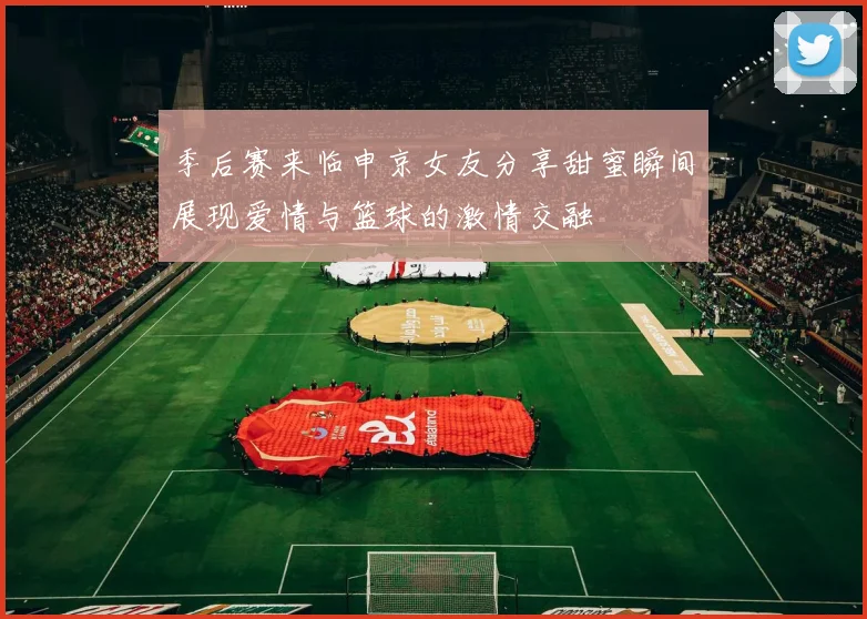 季后赛来临申京女友分享甜蜜瞬间展现爱情与篮球的激情交融