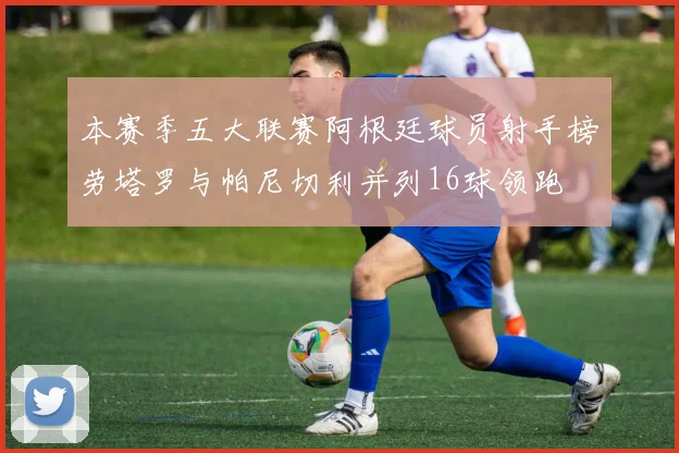 本赛季五大联赛阿根廷球员射手榜劳塔罗与帕尼切利并列16球领跑