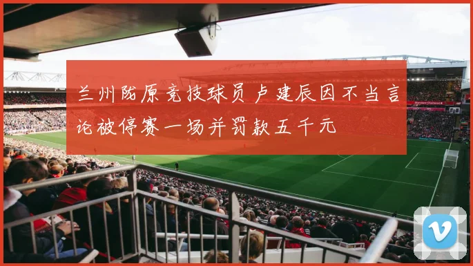 兰州陇原竞技球员卢建辰因不当言论被停赛一场并罚款五千元