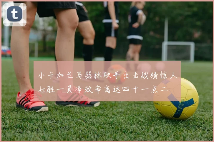 小卡加兰马瑟林联手出击战绩惊人七胜一负净效率高达四十一点二
